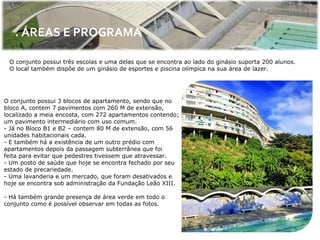 . ÁREAS E PROGRAMA

 O conjunto possui três escolas e uma delas que se encontra ao lado do ginásio suporta 200 alunos.
 O local também dispõe de um ginásio de esportes e piscina olímpica na sua área de lazer.




O conjunto possui 3 blocos de apartamento, sendo que no
bloco A, contem 7 pavimentos com 260 M de extensão,
localizado a meia encosta, com 272 apartamentos contendo;
um pavimento intermediário com uso comum.
- Já no Bloco B1 e B2 – contem 80 M de extensão, com 56
unidades habitacionais cada.
- E também há a existência de um outro prédio com
apartamentos depois da passagem subterrânea que foi
feita para evitar que pedestres tivessem que atravessar.
- Um posto de saúde que hoje se encontra fechado por seu
estado de precariedade.
- Uma lavanderia e um mercado, que foram desativados e
hoje se encontra sob administração da Fundação Leão XIII.

- Há também grande presença de área verde em todo o
conjunto como é possível observar em todas as fotos.
 