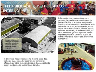 . FLEXIBILIDADE E USO DE ESPAÇO
INTERNO
                                                       A disposição dos espaços internos e
                                                       externos da escola foram projetados de
                                                       forma a facilitar o acesso e a passagem
                                                       dos alunos e transeuntes. As salas de aula
                                                       foram dispostas no andar superior sobre
                                                       pilotis, facilitando assim o transito sob as
                                                       mesmas. No térreo, as áreas de laser, o
                                                       pátio da escola, ginásio e piscina foram
                                                       dispostas próximas uma das outras de
                                                       forma a facilitar o acesso dos estudantes
                                                       às mesmas.




A biblioteca fica posicionada no mesmo bloco das
salas de aula, no andar superior, no canto mais
afastado do pátio e demais áreas de laser, afastando
assim também este ambiente do barulho.
 