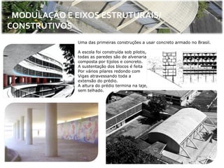 . MODULAÇÃO E EIXOS ESTRUTURAIS/
CONSTRUTIVOS
              Uma das primeiras construções a usar concreto armado no Brasil.

              A escola foi construída sob pilotis,
              todas as paredes são de alvenaria
              composta por tijolos e concreto.
              A sustentação dos blocos é feita
              Por vários pilares redondo com
              Vigas atravessando toda a
              extensão do prédio.
              A altura do prédio termina na laje,
              sem telhado.
 