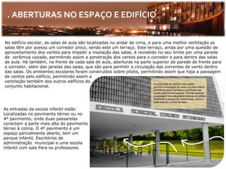 . ABERTURAS NO ESPAÇO E EDIFÍCIO

No edifício escolar, as salas de aula são localizadas no andar de cima, e para uma melhor ventilação as
salas têm por acesso um corredor único, sendo este um terraço. Este terraço, ainda por uma questão de
aproveitamento dos ventos para impedir a insolação das salas, é revestido no seu limite por uma parede
de cerâmica vazada, permitindo assim a penetração dos ventos para o corredor e para dentro das salas
de aula. Há também, na frente de cada sala de aula, aberturas na parte superior da parede de frente para
o corredor, além das janelas das salas, que são para permitir a circulação das correntes de vento dentro
das salas. Os ambientes escolares foram construídos sobre pilotis, permitindo assim que haja a passagem
de ventos pelo edifício, permitindo assim a
ventilação também dos outros edifícios do
conjunto habitacional.




As entradas da escola infantil estão
Localizadas no pavimento térreo ou no
4º pavimento, onde duas passarelas
conectam a parte mais alta do pavimento
térreo à colina. O 4º pavimento é um
espaço parcialmente aberto, tem um
parque infantil, Escritórios de
administração municipal e uma escola
infantil com sala Para os professores.
 