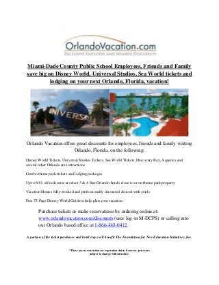 Miami-Dade County Public School Employees, Friends and Family save big on Disney World, Universal Studios, Sea World tickets and lodging on your next Orlando, Florida, vacation! 
Orlando Vacation offers great discounts for employees, friends and family visiting Orlando, Florida, on the following: 
Disney World Tickets, Universal Studios Tickets, Sea World Tickets, Discovery Bay, Aquatica and several other Orlando area attractions 
Combo theme park tickets and lodging packages 
Up to 60% off rack rates at select 3 & 4 Star Orlando hotels close to or on theme park property 
Vacation Homes fully stocked and professionally decorated & most with pools 
Free 75 Page Disney World Guide to help plan your vacation 
Purchase tickets or make reservations by ordering online at www.orlandovacation.com/discounts (user log-in M-DCPS) or calling into our Orlando based office at 1-866-463-0412. 
A portion of the ticket purchases and hotel stays will benefit The Foundation for New Education Initiatives, Inc. 
*There are no restrictions or expiration dates; however, prices are subject to change without notice.  