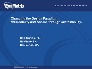 Changing the Design Paradigm. Affordability and Access through sustainability. Bala Manian, PhD.  ReaMetrix  Inc.  San Carlos, CA 