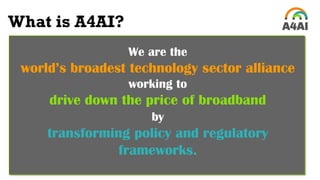 We are the
world’s broadest technology sector alliance
working to
drive down the price of broadband
by
transforming policy and regulatory
frameworks.
What is A4AI?
 