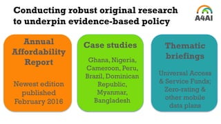 Conducting robust original research
to underpin evidence-based policy
Annual
Affordability
Report
Newest edition
published
February 2016
Thematic
briefings
Universal Access
& Service Funds;
Zero-rating &
other mobile
data plans
Case studies
Ghana, Nigeria,
Cameroon, Peru,
Brazil, Dominican
Republic,
Myanmar,
Bangladesh
 