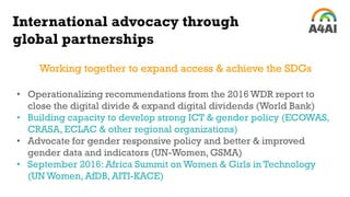 International advocacy through
global partnerships
Working together to expand access & achieve the SDGs
• Operationalizing recommendations from the 2016 WDR report to
close the digital divide & expand digital dividends (World Bank)
• Building capacity to develop strong ICT & gender policy (ECOWAS,
CRASA, ECLAC & other regional organizations)
• Advocate for gender responsive policy and better & improved
gender data and indicators (UN-Women, GSMA)
• September 2016: Africa Summit on Women & Girls in Technology
(UN Women, AfDB, AITI-KACE)
 