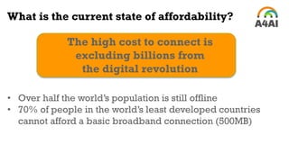 What is the current state of affordability?
The high cost to connect is
excluding billions from
the digital revolution
• Over half the world’s population is still offline
• 70% of people in the world’s least developed countries
cannot afford a basic broadband connection (500MB)
 
