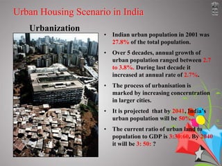 HOUSING FOR THE POOR IN INDIA Introduction According to the last census conducted in India in 1991, the country had a population of 846.3 million out of which 217.6 million lived in cities and towns. The total number of households was estimated at 153.2 million for the same year. As against this figure, the housing stock in the country was of the order of 148 million – 39.3 million units in urban areas (26.6%) and 108.7 million in rural areas (73.4%). During the period 1971-1991, while the number of households increased by 58%, the number of housing units went up by about 59%. Although India has been facing the problem of housing shortage for a long time, the increase in housing stock in recent decades has been more than that in the number of households. Table 1 portrays some salient data regarding the housing situation in India at the 1991 Census. Approximately 40% of households in 1991 were in single room tenaments; about 30% lived in two-room units. Only about 15% of households had four or more rooms. Table 2 shows the percentage break-up of households by the number of rooms occupied. 