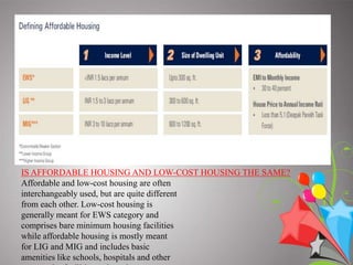 affordability. AFFORDABLE HOUSING –  “Affordability” as a concept is very generic and could have different meanings fordifferent people based on differences in income levels.Affordable housing refers to any housing that meets some form of affordability1 criterion .Different countries have defined affordable housing to present the economic potential of an individual buying a house. In the United States and Canada, a commonly accepted guideline for affordable housing is that the cost of housing should not be more than 30 percent of a household's gross income. Housing costs here include taxes and insurance for owners, and utility costs.If the monthly carrying costs of a home exceed 30–35 percent of householdincome, the housing is considered2 unaffordable for that household .Defining affordable housing in India is a difficult task given that at every squarekilometer of the country, the dynamics of  the market are different. At KPMG andCREDAI, we have therefore broadly defined affordable housing in India for Tier I, II and III cities based on three key parameters: