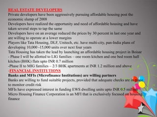 THREE STAKEHOLDERS VIZ. GOVERNMENT, REAL ESTATE DEVELOPERS AND FINANCIAL INSTITUTIONS.GovernmentInterest Rate Subsidy?One percent subsidy on loans upto INR one million for purchase of houses costing less than INR two millionFSI (Floor Space Index)?Haryana & Tamil Nadu Government have announced increase in FSI for housing projects targeting lower and middle income groups?Tamil Nadu has announced 50 percent extra FSI for projects targeting EWS in Chennai Metropolitan Area (CMA)?Tamil Nadu has further announced 30 percent extra FSI for projects targeting MIGResumption of 80 IB?Profits from housing projects approved between April 01, 2007 and March 31, 2008 will be made tax free if they are completed by March 31, 2012PPP Measures?EWS rental project at Virar, Mumbai by MMRDA (Mumbai Metropolitan Regional Development Authority) and HDIL(Housing Development and InfrastructureLimited); Bengal Ambuja Housing Project?Modification in JNNURM (Jawaharlal Nehru National Urban Renewal Mission) to encourage affordable housing on PPP (Public Private Partnership) basisPolicies?Launch of Rajiv AwasYojana to promote slum free India