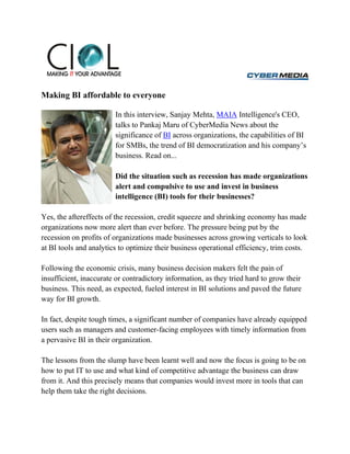 Making BI affordable to everyone

                        In this interview, Sanjay Mehta, MAIA Intelligence's CEO,
                        talks to Pankaj Maru of CyberMedia News about the
                        significance of BI across organizations, the capabilities of BI
                        for SMBs, the trend of BI democratization and his company’s
                        business. Read on...

                        Did the situation such as recession has made organizations
                        alert and compulsive to use and invest in business
                        intelligence (BI) tools for their businesses?

Yes, the aftereffects of the recession, credit squeeze and shrinking economy has made
organizations now more alert than ever before. The pressure being put by the
recession on profits of organizations made businesses across growing verticals to look
at BI tools and analytics to optimize their business operational efficiency, trim costs.

Following the economic crisis, many business decision makers felt the pain of
insufficient, inaccurate or contradictory information, as they tried hard to grow their
business. This need, as expected, fueled interest in BI solutions and paved the future
way for BI growth.

In fact, despite tough times, a significant number of companies have already equipped
users such as managers and customer-facing employees with timely information from
a pervasive BI in their organization.

The lessons from the slump have been learnt well and now the focus is going to be on
how to put IT to use and what kind of competitive advantage the business can draw
from it. And this precisely means that companies would invest more in tools that can
help them take the right decisions.
 