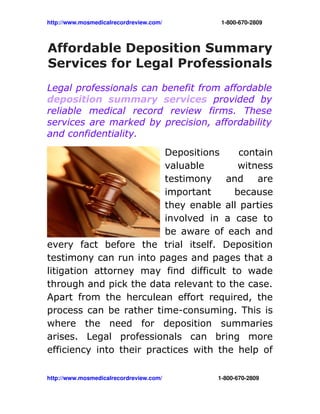 http://www.mosmedicalrecordreview.com/                                     1­800­670­2809



Affordable Deposition Summary
Services for Legal Professionals
Legal professionals can benefit from affordable
deposition summary services provided by
reliable medical record review firms. These
services are marked by precision, affordability
and confidentiality.
                          Depositions     contain
                          valuable       witness
                          testimony    and    are
                          important     because
                          they enable all parties
                          involved in a case to
                          be aware of each and
every fact before the trial itself. Deposition
testimony can run into pages and pages that a
litigation attorney may find difficult to wade
through and pick the data relevant to the case.
Apart from the herculean effort required, the
process can be rather time-consuming. This is
where the need for deposition summaries
arises. Legal professionals can bring more
efficiency into their practices with the help of

http://www.mosmedicalrecordreview.com/                                   1­800­670­2809
 