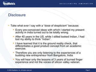 Disclosure Take what ever I say with a “dose of skepticism” because: Every pre-conceived ideas with which I started my present activity in India turned out to be totally wrong. After 40 years in the US, while I stilled looked Indian, I had lost my ability to think “Indian”. I have learned that it is the ground reality check, that differentiates a good product concept from an academic exercise. Therefore you are only listening to the experiences of a budding new entrepreneur from Bangalore, India You will hear only the lessons of 3 years of burned finger experience and not the voices of silicon valley veteran. 