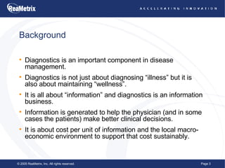 Background Diagnostics is an important component in disease management. Diagnostics is not just about diagnosing “illness” but it is also about maintaining “wellness”. It is all about “information” and diagnostics is an information business. Information is generated to help the physician (and in some cases the patients) make better clinical decisions. It is about cost per unit of information and the local macro-economic environment to support that cost sustainably. 