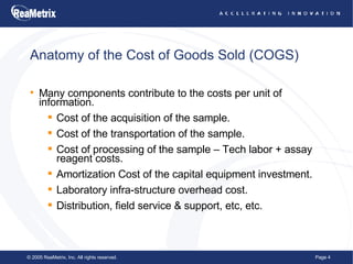Anatomy of the Cost of Goods Sold (COGS) Many components contribute to the costs per unit of information. Cost of the acquisition of the sample. Cost of the transportation of the sample. Cost of processing of the sample – Tech labor + assay reagent costs. Amortization Cost of the capital equipment investment. Laboratory infra-structure overhead cost. Distribution, field service & support, etc, etc.  