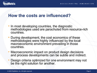 How the costs are influenced? In most developing countries, the diagnostic methodologies used are parachuted from resource-rich countries. During development, the cost economics of these methodologies were highly influenced by the local macroeconomic environment prevailing in those countries. Macroeconomic impact on product design decisions and process developments can be subtle and indirect.  Design criteria optimized for one environment may not be the right solution for another. 