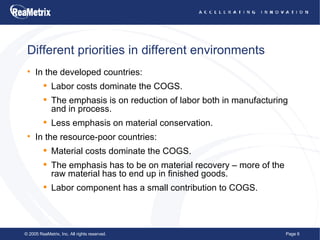 Different priorities in different environments In the developed countries: Labor costs dominate the COGS. The emphasis is on reduction of labor both in manufacturing and in process. Less emphasis on material conservation. In the resource-poor countries: Material costs dominate the COGS. The emphasis has to be on material recovery – more of the raw material has to end up in finished goods. Labor component has a small contribution to COGS. 