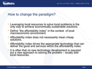 How to change the paradigm? Leveraging local resources to solve local problems is the only way to achieve economically sustainable solutions. Define “the affordability index” in the context  of local macroeconomic environment. Affordability index does not necessarily mean cheap solutions. Affordability index drives the appropriate technology that can deliver the good and services within the affordability index. It is often that no new technology development is required but a new approach to solving the problem – locally with local resources. 