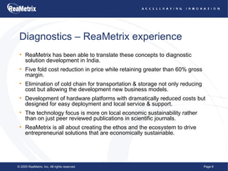 Diagnostics – ReaMetrix experience ReaMetrix has been able to translate these concepts to diagnostic solution development in India. Five fold cost reduction in price while retaining greater than 60% gross margin.  Elimination of cold chain for transportation & storage not only reducing cost but allowing the development new business models.  Development of hardware platforms with dramatically reduced costs but designed for easy deployment and local service & support. The technology focus is more on local economic sustainability rather than on just peer reviewed publications in scientific journals. ReaMetrix is all about creating the ethos and the ecosystem to drive entrepreneurial solutions that are economically sustainable. 