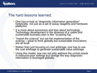 The hard lessons learned: One has to look at “diagnostic information generation” holistically, not just as a set of assay reagents and hardware platforms. It is more about economics and less about technology. Technology development in the absence of a viable and sustainable business plan is like “sculpting fog”. “Import the science” but not the implementation of the science – great to think globally but sustainable innovations are all local. Rather than just focusing on cost arbitrage, one has to use the cost arbitrage to generate sustainable value arbitrage. Using this model, one can not only address the unmet needs in resource-poor settings but change the way diagnostic information is leveraged globally. 