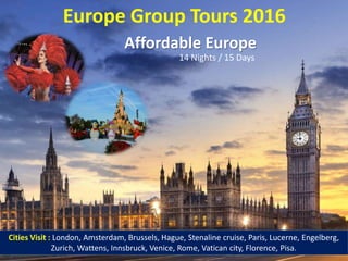 Europe Group Tours 2016
Affordable Europe
14 Nights / 15 Days
Cities Visit : London, Amsterdam, Brussels, Hague, Stenaline cruise, Paris, Lucerne, Engelberg,
Zurich, Wattens, Innsbruck, Venice, Rome, Vatican city, Florence, Pisa.
 
