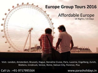 Europe Group Tours 2016
Affordable Europe
14 Nights / 15 Days
www.parasholidays.inCall Us : +91-9717995564
Visit:- London, Amsterdam, Brussels, Hague, Stenaline Cruise, Paris, Lucerne, Engelberg, Zurich,
Wattens, Innsbruck, Venice, Rome, Vatican City, Florence, Pisa
 