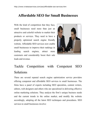 http://www.viralseoservices.com/seo/affordable-seo-services.htm




    Affordable SEO for Small Businesses

With the kind of competition that they face,
small businesses need more than just an
attractive and colorful website to market their
products or services. They need to have a
properly optimized search engine friendly
website. Affordable SEO services now enable
small businesses to improve their rankings in
leading    search    engines,    attract   more
customers and considerably boost their sale
leads and revenue.


Tackle Competition with Competent SEO
Solutions
There are several reputed search engine optimization service providers
offering competent and affordable SEO services to small businesses. The
firms have a panel of experts including SEO specialists, content writers,
editors, web designers and others who are specialized in delivering effective
online marketing solutions. They analyze the firm’s unique business needs
and the current trends in the online market, and modify the website
accordingly, adopting all the latest SEO techniques and procedures. SEO
services to small businesses involve:
 