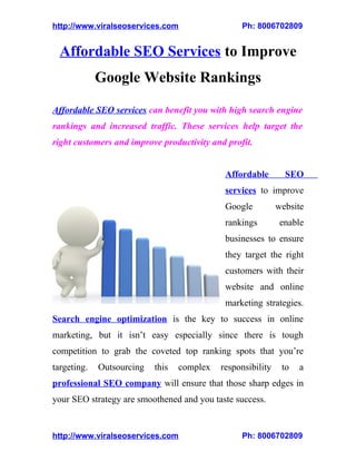 http://www.viralseoservices.com                  Ph: 8006702809


  Affordable SEO Services to Improve
             Google Website Rankings

Affordable SEO services can benefit you with high search engine
rankings and increased traffic. These services help target the
right customers and improve productivity and profit.


                                             Affordable        SEO
                                             services to improve
                                             Google          website
                                             rankings         enable
                                             businesses to ensure
                                             they target the right
                                             customers with their
                                             website and online
                                             marketing strategies.
Search engine optimization is the key to success in online
marketing, but it isn’t easy especially since there is tough
competition to grab the coveted top ranking spots that you’re
targeting.   Outsourcing   this   complex   responsibility    to   a
professional SEO company will ensure that those sharp edges in
your SEO strategy are smoothened and you taste success.


http://www.viralseoservices.com                  Ph: 8006702809
 