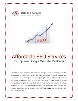 Affordable SEO Services
to Improve Google Website Rankings
Affordable SEO services to improve Google website rankings enable
businesses to ensure they target the right customers with their website and
online marketing strategies. Search engine optimization is the key to success
in online marketing, but it isn’t easy especially since there is tough
competition to grab the coveted top ranking spots that you’re targeting.
Outsourcing this complex responsibility to a professional SEO company will
ensure that those sharp edges in your SEO strategy are smoothened and
you taste success.
 