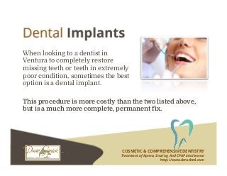 COSMETIC & COMPREHENSIVE DENTISTRY
Treatment of Apnea, Snoring, And CPAP Intolerance
http://www.dmsdmd.com
When looking to a dentist in
Ventura to completely restore
missing teeth or teeth in extremely
poor condition, sometimes the best
option is a dental implant.
This procedure is more costly than the two listed above,
but is a much more complete, permanent fix.
 