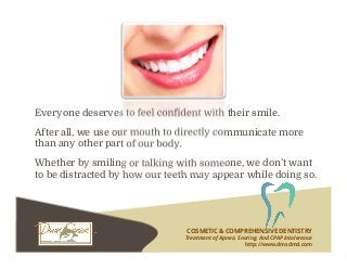 Everyone deserves to feel confident with their smile.
After all, we use our mouth to directly communicate more
than any other part of our body.
Whether by smiling or talking with someone, we don’t want
to be distracted by how our teeth may appear while doing so.
COSMETIC & COMPREHENSIVE DENTISTRY
Treatment of Apnea, Snoring, And CPAP Intolerance
http://www.dmsdmd.com
 