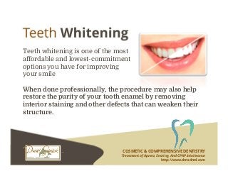 COSMETIC & COMPREHENSIVE DENTISTRY
Treatment of Apnea, Snoring, And CPAP Intolerance
http://www.dmsdmd.com
Teeth whitening is one of the most
affordable and lowest-commitment
options you have for improving
your smile
When done professionally, the procedure may also help
restore the purity of your tooth enamel by removing
interior staining and other defects that can weaken their
structure.
 
