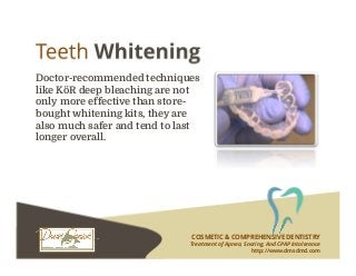 COSMETIC & COMPREHENSIVE DENTISTRY
Treatment of Apnea, Snoring, And CPAP Intolerance
http://www.dmsdmd.com
Doctor-recommended techniques
like KöR deep bleaching are not
only more effective than store-
bought whitening kits, they are
also much safer and tend to last
longer overall.
 