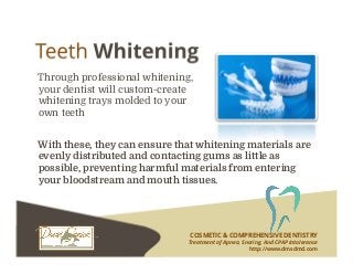 COSMETIC & COMPREHENSIVE DENTISTRY
Treatment of Apnea, Snoring, And CPAP Intolerance
http://www.dmsdmd.com
Through professional whitening,
your dentist will custom-create
whitening trays molded to your
own teeth
With these, they can ensure that whitening materials are
evenly distributed and contacting gums as little as
possible, preventing harmful materials from entering
your bloodstream and mouth tissues.
 