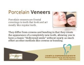 COSMETIC & COMPREHENSIVE DENTISTRY
Treatment of Apnea, Snoring, And CPAP Intolerance
http://www.dmsdmd.com
Porcelain veneers are frontal
coverings to teeth that look and act
mostly like regular teeth.
They differ from crowns and bonding in that they create
the appearance of a completely new tooth, allowing you to
have a classic “Hollywood smile” without nearly as much
effort as other methods like crowns or bonding.
 