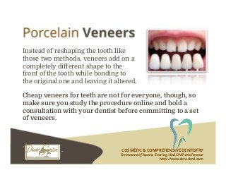COSMETIC & COMPREHENSIVE DENTISTRY
Treatment of Apnea, Snoring, And CPAP Intolerance
http://www.dmsdmd.com
Instead of reshaping the tooth like
those two methods, veneers add on a
completely different shape to the
front of the tooth while bonding to
the original one and leaving it altered.
Cheap veneers for teeth are not for everyone, though, so
make sure you study the procedure online and hold a
consultation with your dentist before committing to a set
of veneers.
 