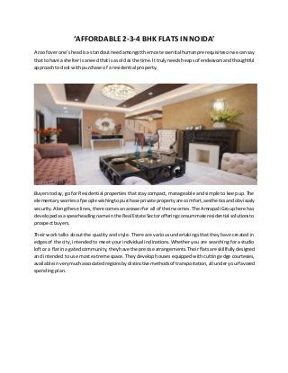 ‘AFFORDABLE 2-3-4 BHK FLATS IN NOIDA’
A roof overone'sheadisa standoutneedamongstthe mostessentialhumanprerequisitesorwe cansay
that tohave a shelterisaneedthatisas oldasthe time.Ittrulyneedsheapsof endeavorsandthoughtful
approach to deal with purchase of a residential property.
Buyers today, go for Residential properties that stay compact, manageable and simple to keep up. The
elementaryworriesof peoplewishingtopurchase private propertyare comfort,aestheticsandobviously
security.Alongthese lines,there comesananswerfor all of theirworries.The Amrapali Group here has
developedasaspearheadingname inthe RealEstate Sectorofferingconsummateresidential solutionsto
prospect buyers.
Their work talks about the quality and style. There are various undertakings that they have created in
edges of the city, intended to meet your individual inclinations. Whether you are searching for a studio
loftor a flatina gatedcommunity,theyhave the precise arrangements.Theirflatsare skillfullydesigned
and intended to use most extreme space. They develop houses equipped with cutting edge courtesies,
available inverymuchassociatedregionsbydistinctive methodsof transportation,all underyourfavored
spending plan.
 