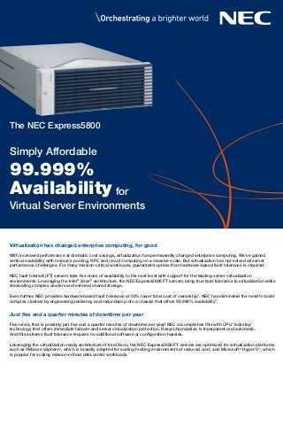 With increased performance at dramatic cost savings, virtualization has permanently changed enterprise computing. We’ve gained
vertical scalability with resource pooling, HPC and cloud computing on a massive scale. But virtualization has not solved all server
performance challenges. For many mission-critical workloads, guaranteed uptime from hardware-based fault tolerance is required.
NEC fault tolerant (FT) servers take five nines of availability to the next level with support for the leading server virtualization
environments. Leveraging the Intel®
Xeon®
architecture, the NEC Express5800 FT servers bring true fault tolerance to virtualization while
eliminating complex clusters and external shared storage.
Even further, NEC provides hardware-based fault tolerance at 50% lower total cost of ownership1
. NEC has eliminated the need to build
complex clusters by engineering resiliency and redundancy into a chassis that offers 99.999% availability2
.
Five nines, that is possibly just five and a quarter minutes of downtime per year! NEC accomplishes this with CPU ‘lockstep’
technology that offers immediate failover and server virtualization protection. Resynchronization is transparent and automatic.
And this extreme fault tolerance requires no additional software or configuration hassles.
Leveraging the virtualization-ready architecture of Intel Xeon, the NEC Express5800 FT servers are optimized for virtualization platforms
such as VMware vSphere®
, which is broadly adopted for scaling hosting environments at reduced cost, and Microsoft®
Hyper-V™
, which
is popular for scaling mission-critical data center workloads.
Just ﬁve and a quarter minutes of downtime per year
Virtualization has changed enterprise computing, for good
The NEC Express5800
Simply Affordable
Availability
Virtual Server Environments
99.999%
for
 