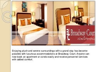 Enjoying plush and serene surroundings with a grand stay has become 
possible with luxurious accommodations at Broadway Court. Anyone can 
now book an apartment or condo easily and receive personnel services 
with added comfort. 
 