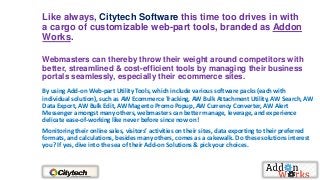Like always, Citytech Software this time too drives in with
a cargo of customizable web-part tools, branded as Addon
Works.
Webmasters can thereby throw their weight around competitors with
better, streamlined & cost-efficient tools by managing their business
portals seamlessly, especially their ecommerce sites.
By using Add-on Web-part Utility Tools, which include various software packs (each with
individual solution), such as AW Ecommerce Tracking, AW Bulk Attachment Utility, AW Search, AW
Data Export, AW Bulk Edit, AW Magento Promo Popup, AW Currency Converter, AW Alert
Messenger amongst many others, webmasters can better manage, leverage, and experience
delicate ease-of-working like never before since now on!
Monitoring their online sales, visitors’ activities on their sites, data exporting to their preferred
formats, and calculations, besides many others, comes as a cakewalk. Do these solutions interest
you? If yes, dive into the sea of their Add-on Solutions & pick your choices.

 