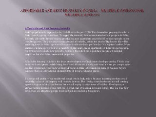 Affordable and Best Property in India
India's population is expected to be 1.3 billion in the year 2020. The demand for property for sale in
India is surely going to increase. To supply the demand, developers started several projects in India.
Recently affordable homes became popular because apartments are preferred by more people rather
than bungalows. They are easy to maintain and affordable, before the need of big houses like villas
and bungalows in India is preferred because families in India preferred to live in joint families. More
and more families prefer to live separately on flats and smaller apartments in India the more reason
for developers to create new projects. So this is the right time to purchase not only residential
properties but also India commercial properties.
Affordable housing in India is the focus on development of real estate developers today. This is why
most residential project while being developed all units is already sold even it is not yet completed or
nearing completion. These new concept of home in India is becoming in demand because buyers
consider them as international standard style of living at cheaper prices.
But some still prefer to buy traditional bungalows in India this is because investing on them could
mean that value of the property will increase in time. This is why some developers are still coming
up with projects of detached houses but are still trying to make them affordable. Developers are
always putting in mind to jive with the international styles in designs and colors. This is a way how
developers are attracting people to invest back in residential bungalows.
 