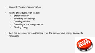 ➢ Energy Efficiency/ conservation
➢ Taking Individual action we can:
○ Energy literacy
○ Switching Technology
○ Creating policies
○ Investing in the energy sector.
○ Storing Energy.
➢ Join the movement in transitioning from the conventional energy sources to
renewable
 