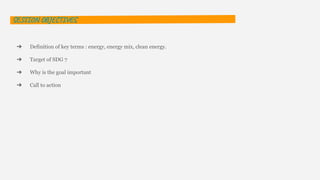 SESSION OBJECTIVES
➔ Definition of key terms : energy, energy mix, clean energy.
➔ Target of SDG 7
➔ Why is the goal important
➔ Call to action
 