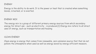 ENERGY
Energy is the ability to do work. It is the power or heat that is created when something
moves, is burned, or is exerted.
ENERGY MIX
The energy mix is a group of different primary energy sources from which secondary
energy for direct use - such as electricity - is produced.[1] Energy mix refers to all direct
uses of energy, such as transportation and housing
CLEAN ENERGY
Clean energy is energy that comes from renewable, zero emission source that that do not
pollute the atmosphere when used as well as energy saved by energy efficient measure.
 