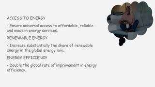 ACCESS TO ENERGY
- Ensure universal access to affordable, reliable
and modern energy services.
RENEWABLE ENERGY
- Increase substantially the share of renewable
energy in the global energy mix.
ENERGY EFFICIENCY
- Double the global rate of improvement in energy
efficiency.
 