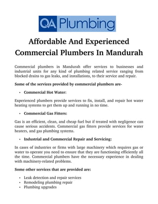 Affordable And Experienced
Commercial Plumbers In Mandurah
Commercial   plumbers   in   Mandurah   offer   services   to   businesses   and
industrial units for any kind of plumbing related service ranging from
blocked drains to gas leaks, and installations, to their service and repair.
Some of the services provided by commercial plumbers are­
• Commercial Hot Water:
Experienced plumbers provide services to fix, install, and repair hot water
heating systems to get them up and running in no time.
• Commercial Gas Fitters:
Gas is an efficient, clean, and cheap fuel but if treated with negligence can
cause serious accidents. Commercial gas fitters provide services for water
heaters, and gas plumbing systems.
• Industrial and Commercial Repair and Servicing:
In cases of industries or firms with large machinery which requires gas or
water to operate you need to ensure that they are functioning efficiently all
the time. Commercial plumbers have the necessary experience in dealing
with machinery­related problems.
Some other services that are provided are:
• Leak detection and repair services
• Remodeling plumbing repair
• Plumbing upgrades
 