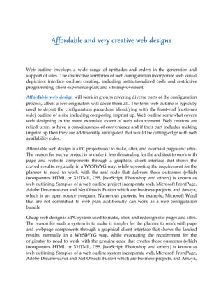 Affordable and very creative web designs
Web outline envelops a wide range of aptitudes and orders in the generation and
support of sites. The distinctive territories of web configuration incorporate web visual
depiction; interface outline; creating, including institutionalized code and restrictive
programming; client experience plan; and site improvement.
Affordable web design will work in groups covering diverse parts of the configuration
process, albeit a few originators will cover them all. The term web outline is typically
used to depict the configuration procedure identifying with the front-end (customer
side) outline of a site including composing imprint up. Web outline somewhat covers
web designing in the more extensive extent of web advancement. Web creators are
relied upon to have a consciousness of convenience and if their part includes making
imprint up then they are additionally anticipated that would be cutting-edge with web
availability rules.
Affordable web design is a PC project used to make, alter, and overhaul pages and sites.
The reason for such a project is to make it less demanding for the architect to work with
page and website components through a graphical client interface that shows the
craved results, regularly in a WYSIWYG way, while uprooting the requirement for the
planner to need to work with the real code that delivers those outcomes (which
incorporates HTML or XHTML, CSS, JavaScript, Photoshop and others) is known as
web outlining. Samples of a web outline project incorporate web, Microsoft FrontPage,
Adobe Dreamweaver and Net Objects Fusion which are business projects, and Amaya,
which is an open source program. Numerous projects, for example, Microsoft Word
that are not committed to web plan additionally can work as a web configuration
bundle
Cheap web design is a PC system used to make, alter, and redesign site pages and sites.
The reason for such a system is to make it simpler for the planner to work with page
and webpage components through a graphical client interface that shows the fancied
results, normally in a WYSIWYG way, while evacuating the requirement for the
originator to need to work with the genuine code that creates those outcomes (which
incorporates HTML or XHTML, CSS, JavaScript, Photoshop and others) is known as
web outlining. Samples of a web outline system incorporate web, Microsoft FrontPage,
Adobe Dreamweaver and Net Objects Fusion which are business projects, and Amaya,
 