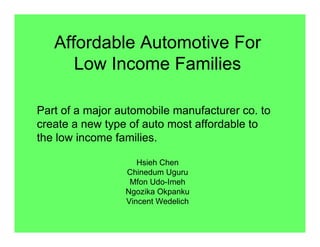 Affordable Automotive For
Low Income Families
Hsieh Chen
Chinedum Uguru
Mfon Udo-Imeh
Ngozika Okpanku
Vincent Wedelich
Part of a major automobile manufacturer co. to
create a new type of auto most affordable to
the low income families.
 