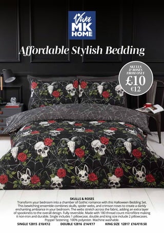 SKULLS & ROSES
Transform your bedroom into a chamber of Gothic romance with this Halloween Bedding Set.
This bewitching ensemble combines skulls, spider webs, and crimson roses to create a darkly
enchanting ambiance in your bedroom. The webs stretch across the fabric, adding an extra layer
of spookiness to the overall design. Fully reversible. Made with 180 thread count microfibre making
it non-iron and durable. Single includes 1 pillowcase, double and king size include 2 pillowcases.
Popper fastening. 100% polyester. Machine washable.
SINGLE 12815 £10/€12 DOUBLE 12816 £14/€17 KING SIZE 12817 £16/€19.50
Affordable Stylish Bedding
SKULLS
& ROSES
FROM ONLY
£10
€12
 