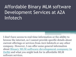 Affordable Binary MLM software
Development Services at A2A
Infotech
I don't have access to real-time information or the ability to
browse the internet, so I cannot provide specific details about
current offerings or services from A2A Infotech or any other
company. However, I can offer some general information
about Binary MLM software development company in
Delhi and what you might look for in affordable MLM
software services.
 