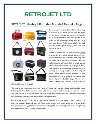 RETROJET LTD
RETROJET offering Affordable Branded Bespoke Bags
Retro-jet.com has transformed the entire way
of purchasing custom bags and branded bags
United States. The premiere e-store is offering
its revered customers the best platform to
explore a wide range of airline inspired retro
bags and kitsch flight bags, wholesale and
bespoke, with a great vintage, retro look and
incredible value.
Normally, people are inclined towards buying
airline bags from retail stores, believing that
their collections are authentic and bags are
designed using high-end materials. But the
reality is quite different! Not all retail stores
offer authentic branded airline bags. In fact,
they amass a huge collection of bags that are
nothing but cheap replicas of the original
pieces. Here, Retro-jet.com emerges as the
ideal platform to purchase high quality and
classic flight or shoulder bags. The e-store
offers vintage bags that are a rare blend of
affordability as well as quality.
The online store promises the best range of classic airlines flight bags and shoulder bags
including Pan Am, TWA, Hawaiian Airlines, Air Afrique and more. These bags are cool and sporty
and ideal for gifting or personal use. With the most unique collection, the customers can easily
find a bag that is extremely unique with a stunning appeal.
Gifting branded bags United States should not be limited to potential clients and customers. In
fact, the custom designed bags of Retro-jet.com form the ideal corporate gifts as well.
Companies can easily gift these trendy and cool bags to hard working employees, recognizing
and appreciating their efforts and hard work.
 